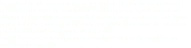 I have had the pleasure of working alongside Lesley for the past few years and during this time she handled the book keeping in a professional and efficient manner. Always ensuring that accounts were up to date and always acting In the best interest of the company, whilst maintaining the utmost of confidentiality and sensitivity in what she did. I would have no hesitation in recommending Lesley as she would be an asset to your company.